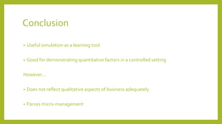 Conclusion
• Useful simulation as a learning tool
• Good for demonstrating quantitative factors in a controlled setting
However…
• Does not reflect qualitative aspects of business adequately
• Forces micro-management
 