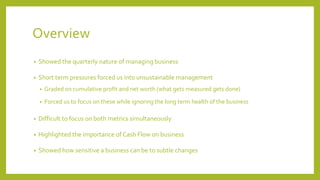 Overview
• Showed the quarterly nature of managing business
• Short term pressures forced us into unsustainable management
• Graded on cumulative profit and net worth (what gets measured gets done)
• Forced us to focus on these while ignoring the long term health of the business
• Difficult to focus on both metrics simultaneously
• Highlighted the importance of Cash Flow on business
• Showed how sensitive a business can be to subtle changes
 