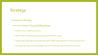 Strategy
• Competitive Strategy
• Pursued strategy of Focused Differentiation
• Industry was competing on price
• We focused on developing quality product for premium price
• Hired ample staff: Mainly engineers focused on R&D and production to meet rising demand
• Economy was improving: Disposable income of consumers allowed business to invest
 