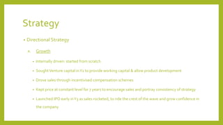 Strategy
• Directional Strategy
A. Growth
• Internally driven: started from scratch
• SoughtVenture capital inY1 to provide working capital & allow product development
• Drove sales through incentivised compensation schemes
• Kept price at constant level for 7 years to encourage sales and portray consistency of strategy
• Launched IPO early inY3 as sales rocketed, to ride the crest of the wave and grow confidence in
the company
 