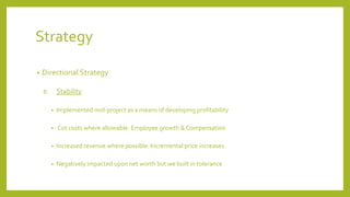 Strategy
• Directional Strategy
B. Stability
• Implemented mid-project as a means of developing profitability
• Cut costs where allowable: Employee growth & Compensation
• Increased revenue where possible: Incremental price increases
• Negatively impacted upon net worth but we built in tolerance
 