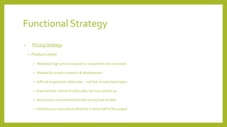 Functional Strategy
1. Pricing Strategy
• Product Leader
• Relatively high price compared to competitors but consistent
• Allowed for product research & development
• Difficult to generate initial sales – real fear of early bankruptcy
• Expected low volume of early sales, but soon picked up
• Raised price once established with strong level of sales
• Inflated price improved profitability in latter half of the project
 