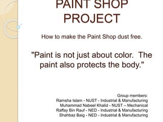 PAINT SHOP
PROJECT
How to make the Paint Shop dust free.
"Paint is not just about color. The
paint also protects the body."
Group members:
Ramsha Islam - NUST - Industrial & Manufacturing
Muhammad Nabeel Khalid - NUST – Mechanical
Raffay Bin Rauf - NED - Industrial & Manufacturing
Shahbaz Baig - NED - Industrial & Manufacturing
 