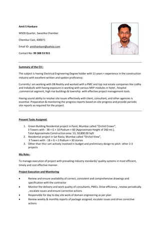 Amit S Hankare
MSEB Quarter, Swastika Chamber
Chembur East, 400071
Email ID: amithankare@yahoo.com
Contact No: 99 308 53 915
Summary of the CV:-
The subject is having Electrical Engineering Degree holder with 11 years + experience in the construction
industry with excellent written and spoken proficiency.
Currently I am working with DB Reality and worked with a PMC and top real estate companies like Lodha
and Indiabulls with having exposure in working with various MEP modules in hotel , hospital
,commercial segment, high rise buildings & township with effective project management tools.
Having sound ability to resolve site issues effectively with client, consultant, and other agencies is
essential. Preparation & monitoring the progress reports based on site progress and provide periodic
site reports as required for the project.
Present Tasks Assigned:
1. Green Building Residential project in Parel, Mumbai called “Orchid Crown”,
3 Towers with - 3B + G + 10 Podium + 60 (Approximate Height of 260 mt.),
Total Approximate Construction area: 53, 50,800.00 Sqft
2. Residential project in Sat Rasta, Mumbai called “Orchid View”,
3 Towers with - 1B + G + 1 Podium + 30 stories
3. Other than this I am actively involved in budget and preliminary design to pitch other 2-3
projects
My Role:-
To manage execution of project with prevailing industry standards/ quality systems in most efficient,
timely and cost effective manner.
Project Execution and Monitoring
 Review and ensure availability of correct, consistent and comprehensive drawings and
specification with the contractor
 Monitor the delivery and work quality of consultants, PMCs. Drive efficiency , review periodically
, escalate issues and ensure corrective actions
 Responsible for day to day site work of domain engineering as per plan
 Review weekly & monthly reports of package assigned, escalate issues and drive corrective
actions
 