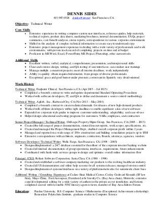 DENNIS SIDES
415-987-0524 d.sides@att.net San Francisco, CA
Objective: Technical Writer
Core Skills
 Extensive experience in writing computer system user interfaces,reference guides, help materials,
technical reports, product data sheets, marketing brochures, internal documentation, FAQs, project
summaries, cost-benefit analyses, status reports, correspondence in various corporate environments
 Skilled in the analysis of complex technical information to create easy to understand copy
 Extensive project management experience in dealing with a wide variety of professionals and work
environments, with proven track record of completing projects on time and at budget
 Proficient in MS Word, Excel, PowerPoint, MS Project, Photoshop, other current tools
Additional Skills
 Excellent written, verbal, analytical, comprehension, presentation, and interpersonal skills
 Clear and concise design, writing, and QA testing of user interfaces; can conduct user trainings
 Manage multiple concurrent projects; meet all interim deadlines; work independently
 Ability to quickly obtain required information from groups of diverse professionals
 Exceptional grace and good humor under pressure; conversant in Spanish; very detail-oriented
Work History
Technical Writer, Endpoint Clinical, San Francisco, CA (Apr 2015 – Jul 2015)
 Completed a 4-month contract to write and update departmental Standard Operating Procedures
 Worked with software developers, IT, and QA to define and document a source control methodology
Technical Writer, Agiloft, Inc., Redwood City, CA (Nov 2013 – May 2014)
 Completed a 6-month contract to create technicalmanuals for releases of new high-demand products
 Worked with offshore developers within tight deadlines to enable significant sales of new software
 Expanded on corporate style guides to improve customer understanding, adaptability, and ease-of-use
 Helped design educational and testing programs for customers, VARs,employees, and contractors
Senior Project Manager / Technical Writer, CitiScape Property Mgmt Group, San Francisco, CA (2003 – 2013)
 Created the full range of project documentation, status/closeout reports, work scopes,specifications, etc.
 Created and managed the Project Management Dept.; doubled overall corporate profit within 2 years
 Managed and reported on a wide range of 150+ construction and building remediation projects up to $5M
 Extensive correspondence with architects, engineers, contractors, Boards, attorneys, agencies, vendors
Software Developer / Technical Writer, Wells Fargo, San Francisco, CA (1994 – 2003)
 Designed/implemented a 24/7 database essentialfor the rollout of the corporate internet banking website
 Created all internal documentation of group operations, interfaces, requirements, future enhancements
 Coordinated with bank-wide services groups to design and optimize overall online information flow
Principal / CEO, Reliant Software Corporation, Santa Clara, CA (1988 – 1994)
 Created and established a software company marketing our products to the evolving healthcare industry
 Created all UI documentation and online help screens for all systems releases; managed version control
 Designed/implemented systems/databases on a variety of platforms/networks for nationwide client base
Additional Writing / Consulting Experience at Cedars-Sinai Medical Center,Cooley Godward Kronish (SF law
firm), Mayo Clinic, Ford Aerospace,Davidson Licht Jewelry Co. (Bay Area chain), Motorola; extensive
copy/developmental editing for a wide variety of authors in the private sector (nonfiction and fiction);
completed a novel with favorable NYC literary agent reviews; member of Bay Area Editors Forum
Education: Purdue University, B.S. Computer Science / Mathematics (Exceptional Achievement scholarship)
Rensselaer Polytechnic Institute, graduate studies in Computer Science
 