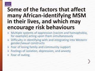 Some of the factors that affect
many African-identifying MSM
in their lives, and which may
encourage risk behaviours
» Multiple systems of oppression (racism and homophobia,
for example) acting upon them simultaneously
» Difficulty in identifying with and integrating into Western
gender/sexual constructs
» Fear of losing family and community support
» Feelings of isolation, depression, and anxiety
» Fear of outing
 