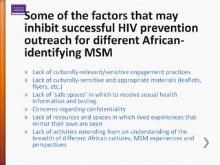 Some of the factors that may
inhibit successful HIV prevention
outreach for different African-
identifying MSM
» Lack of culturally-relevant/sensitive engagement practices
» Lack of culturally-sensitive and appropriate materials (leaflets,
flyers, etc.)
» Lack of ‘safe spaces’ in which to receive sexual health
information and testing
» Concerns regarding confidentiality
» Lack of resources and spaces in which lived experiences that
mirror their own are seen
» Lack of activities extending from an understanding of the
breadth of different African cultures, MSM experiences and
perspectives
 