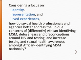 Considering a focus on
identity,
representation, and
lived experiences,
how do sexual health professionals and
agencies better address the unique
concerns of (differently) African-identifying
MSM, defuse fears and preconceptions
around HIV and testing, and increase
testing and sexual health awareness
amongst African-identifying MSM
nationally?
 