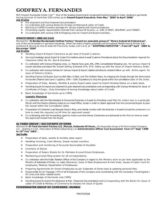 GODFREYA. FERNANDES
9987909008
M/S Texport Syndicate (India ) Ltd “ One of the leading Government recognized trading houses in India, dealing in garments
having turnover of more than 250 crores) as an Import Export Executive. from May `2005' to April '2006'
Job Profile
 Pre-shipment and Post shipment documentation
 Co-ordination with various Banks for Foreign remittances & Letter of Credit.
 Working on GEMS Inventory package for various exports and import procedures.
 Processing Logistic requirements received from various US buyers, i.e. GAP, K MART, WALMART, and TARGET.
 Co-ordination with various CHA & Shipping Lines for Import and Export activities.
ATRACO GROUP – JEBEL ALI, U.A.E.
Worked for “Al Baidaa Readymade Clothes Factory” Kuwait an associate group of “Atraco Industrial Enterpris es”,
one of the world leaders in garment industries, which has been a highly potential unit throughout Middle East & African Sub -
continent & Having its Hub at Jebel Ali Free Zone, Dubai, and U.A.E, as “ SHIPPING EXECUTIVE ”. From 29th
April `2003’ to
December ‘2004’
Job Profile
 Handling Import & Export Clearance as per laws of Kuwait Customs.
 Having Knowledge about Export & Import Formalities about Kuwait Customs Procedures about the Documentation required for
Clearance either By Air, Sea & Overland.
 Co-ordination with Various Shipping Lines, i.e. Maersk Sea-Land, APL, CMA, Consolidated Shipping Line, for various import &
export activities and about the Vessel Sailing Schedule ETA, ETD, follow up with the Issue of Import Delivery Order.
 Co-ordination with Various Airlines for Various Import & Export related activities & constant follow up with Airline agent for
issue of Delivery Orders.
 Handling Various US Buyers Such as Wal-Mart, K-Mart, and The Children Place, for shipping the Goods through the Nominated
Forwarder (Maersk Sea-Land / Logistics, CMA – CGM, Expeditors) to ship the goods within the cancellation date of the Order.
 Preparation of Daily, Weekly, Monthly & yearly Export sales report & Import Pending Status on a daily basis.
 Handling Export & Import pre-shipment & post-shipment documentation and corresponding with Various Ministries for Issue of
Certificate of Origin., Duty Exemption & having Knowledge about Letter of Credit
 Basic Knowledge of Garments up to CMPQ
Logistic Planning
 Co-ordination with the Merchandiser & Concerned Factories in Kuwait by Providing Load Plan for orders due in a particular
Month with the Factory Delivery Dates to our Head Office, Dubai in order to obtain approval from the concerned Buyers & plan
the Vessel within the Cancellation dates
 Preparation of Container Load Request factory Wise, and closely monitor with the factories in Kuwait to load the containers on
time to meet the required cut off time for approved vessel.
 Co-ordinating with the forwarding agent to make sure that these Containers are delivered to the Port on time to meet
the approved Vessel from the Buyer.
AL FARSI GROUP – SULTATANTE OF OMAN
Worked for Al Farsi Garment Factory LLC ,Muscat, Sultanate Of Oman, (An Associate Group of Al Farsi United Company
LLC , dealing in Civil , Fabrication & Metal Galvanizing ) as Administrative Officer Cum Accountant from 11th
Sept '1998'
to 10th
Feb '2003' .
Job Profile
 Preparation of daily, weekly & monthly sales report
 Handling Invoicing, Cash Memos, Goods receipt vouchers
 Preparation and monitoring of Accounts Receivables & Payables
 Inventory of Stocks
 Preparation of Salary Sheets for Ex-Patriates & Local Omani Employees.
 Maintaining prompt filing system for all correspondence.
 Co-ordination with the Public Relation Officer of the Company in regard to the Ministry work as per laws applicable to the
Ministry of Sultanate of Oman, i.e. Labor Clearance, Issue of New Employment & Visit Visas, Issues of Labor Card for
employees, Medical, Repatriation of Employees.
 Preparing Agreements for Omani Employees as per Sultanate of Oman laws & updating personal files.
 Responsible for Air Passage / PTA of all Employees of the Company and coordinating with the necessary Travel Agents /
Air Lines and other related works
 Basic knowledge of Garments unto CMPQ
 Handling Export & Import Pre-Shipment & Post –Shipment Documentation and Corresponding with the Banks for Issue of
Letter of Credit & Ministry of Commerce & Industry for Issue of Quota
POWERMASTER GROUP OF COMPANIES -MUMBAI
 