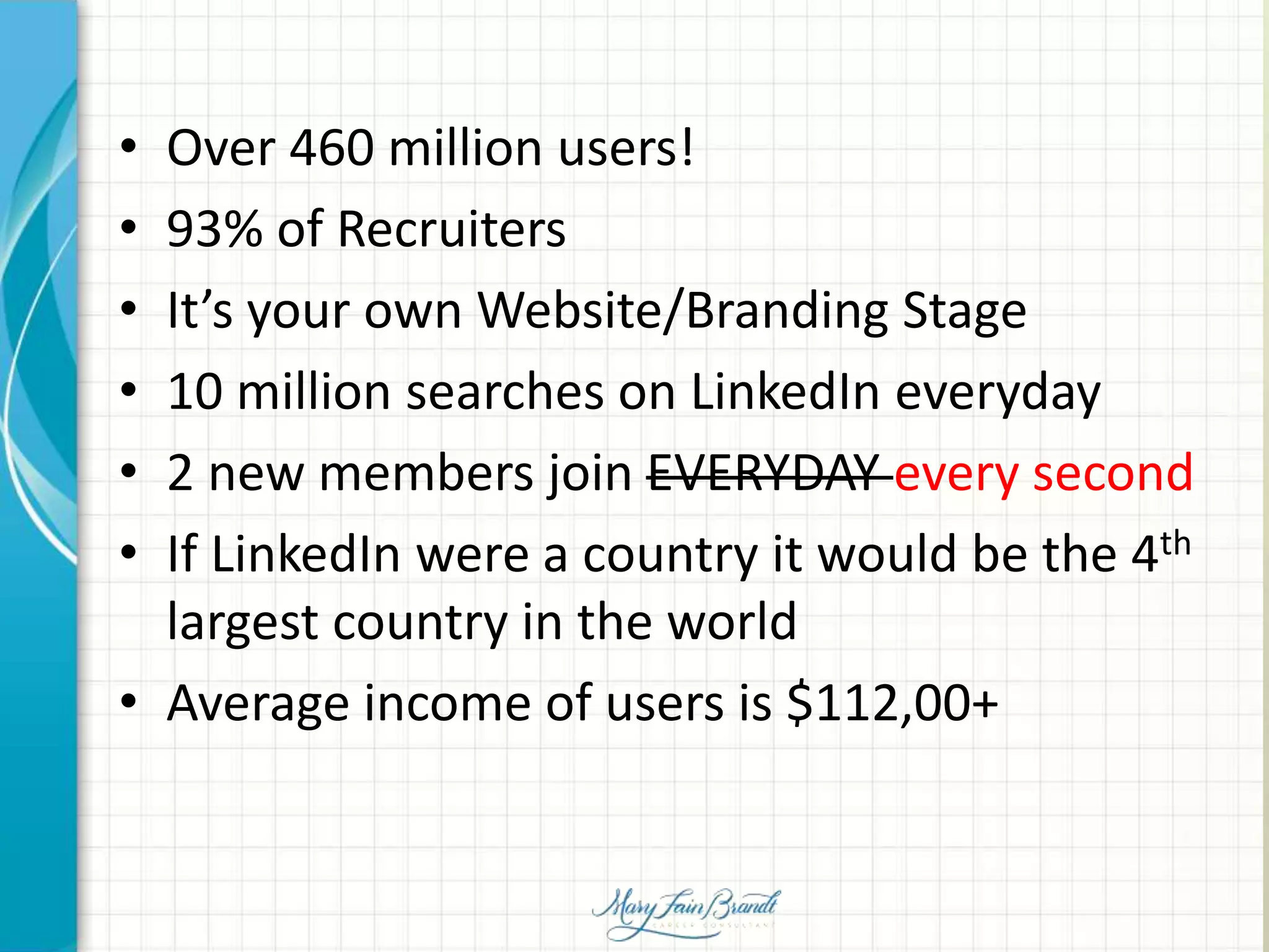 • Over 460 million users!
• 93% of Recruiters
• It’s your own Website/Branding Stage
• 10 million searches on LinkedIn everyday
• 2 new members join EVERYDAY every second
• If LinkedIn were a country it would be the 4th
largest country in the world
• Average income of users is $112,00+
 