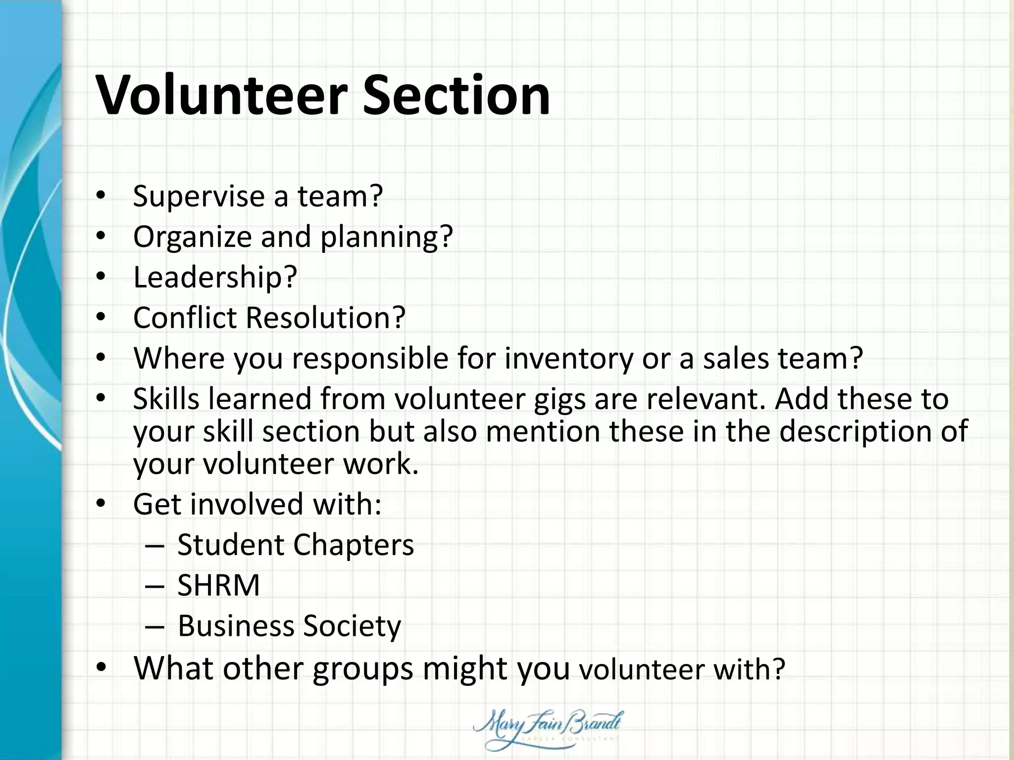Volunteer Section
• Supervise a team?
• Organize and planning?
• Leadership?
• Conflict Resolution?
• Where you responsible for inventory or a sales team?
• Skills learned from volunteer gigs are relevant. Add these to
your skill section but also mention these in the description of
your volunteer work.
• Get involved with:
– Student Chapters
– SHRM
– Business Society
• What other groups might you volunteer with?
 
