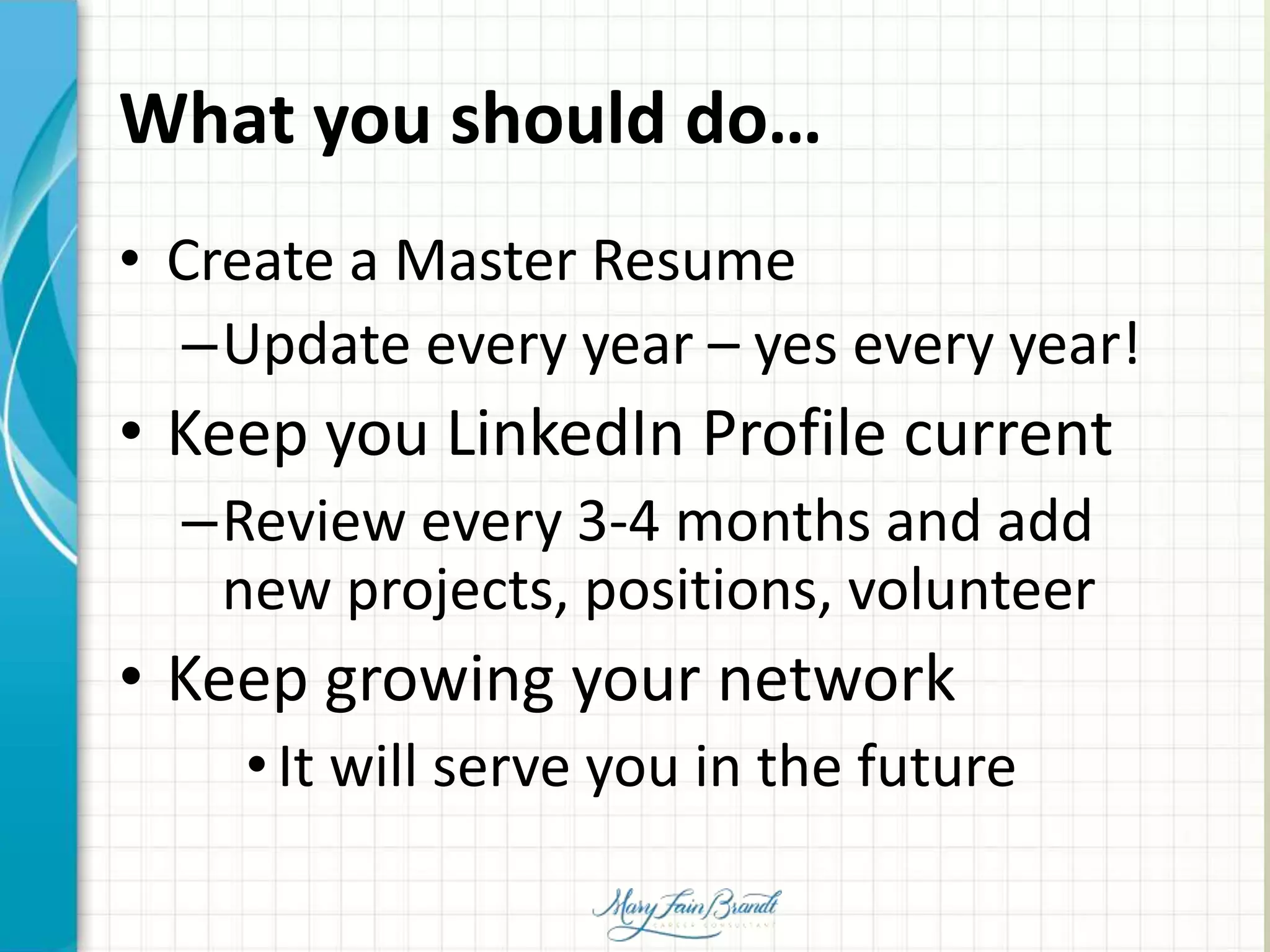 What you should do…
• Create a Master Resume
–Update every year – yes every year!
• Keep you LinkedIn Profile current
–Review every 3-4 months and add
new projects, positions, volunteer
• Keep growing your network
•It will serve you in the future
 
