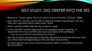 SELF-STUDY: DIG DEEPER INTO THE 5ES
• Resource: “Tread Lightly: The Truth about Science Friction” (Chessin, 2009).
• How does Ms. Chessin use the 5Es to help her students dig deeper and ask
their own questions about polar bears’ feet?
• What scientific (NOS) skills are the students using?
• Is the scientific content (declarative knowledge) taught together, or
separately from the scientific processes (procedural knowledge)?
• How do you think this is benefitting the student?
• Are the students self-directed or teacher-directed? Sometimes teachers may
use either method depending on the standard and activity.
• At what age do you think students would be able to complete an activity
like this? Why?
 
