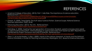REFERENCES
• American College of Education. (2013). Part 1- Sally Ride: The importance of science education.
Retrieved from: https://cluster19-
files.instructure.com/courses/1230860/files/47130347/course%20files/course-content/module-
content/video-files/scripts/sci5613-m1p1-script.pdf?
• Chessin, D. (2009). Tread lightly: The truth about science friction. Science Scope, National Science
Teachers Association, 92(2), 24-30.
• Enhancing Education. (2012). The 5 E's. Retrieved from:
http://enhancinged.wgbh.org/research/eeeee.html
• Farris-Berg, K. (2008). Inspiring the next generation of innovators: Students, parents and educators speak
up about science education, national findings on science education from Speak Up 2007. Reported and
contributed by Project Tomorrow and PASCO Scientific. Retrieved from:
http://www.tomorrow.org/speakup/pdfs/Inspiring_the_next_generation_of_innovators.pdf
• Olson, S., & Loucks-Horsley, S. (Eds.). (2000). Inquiry in the science classroom. In Inquiry and the National
Science Standards: A Guide for Teaching and Learning. Washington, D.C.: Board on Science Education.
 