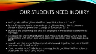 OUR STUDENTS NEED INQUIRY!.
..
• In 4th grade, 66% of girls and 68% of boys think science is “cool.”
• By the 8th grade, twice as many boys as girls say they’d like to pursue a
career in science (American College of Education, 2013).
• Students are becoming less and less engaged in the science classroom as
they age.
• Research has shown that students gain more engagement when they are
cooperating with others and using scientific processes and tools (Farris-Berg,
2007).
• How do we give students the opportunity to work together and use scientific
processes and tools? Inquiry!
• It’s no wonder that CSUSA has a non-negotiable goal that 100% of science
classrooms will teach using inquiry.
 