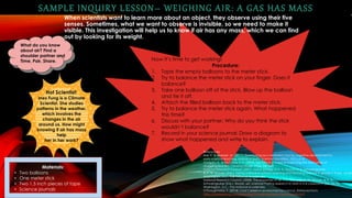 SAMPLE INQUIRY LESSON– WEIGHING AIR: A GAS HAS MASS
When scientists want to learn more about an object, they observe using their five
senses. Sometimes, what we want to observe is invisible, so we need to make it
visible. This investigation will help us to know if air has any mass, which we can find
out by looking for its weight.
References
Hus, V. & Abersek, M. (2011). Questioning as a mediation tool for cognitive development in
early science teaching. Journal of Baltic Science Education, 10(1), 6-16.
Margolis, H., & McCabe, P. P. (2004). Self-Efficacy: A key to improving the motivation of
struggling learners. Clearing House, 77(6), 241-249.
National Research Council. (2007). Naïve biology. In R. A. Duschl, H. A. Schweingruber,
& A. W. Shouse, (Eds.), Taking science to school: Learning and teaching science in grades K-8 (pp. 66-69)
Washington, D.C.: The National Academies.
National Research Council. (2008). The properties of air. In S. Michaels, A. W. Shouse, & H. A.
Schweingruber (Eds.), Ready, set, science! Putting research to work in K-8 classrooms (pp. 72-75).
Washington, D.C.: The National Academies.
O'Shaughnessy, T. (2014). Cool Careers in environmental science. Retrieved from
https://srselearning.com/elearning/?mode=reader&ctype=book&cid=7
What do you know
about air? Find a
shoulder partner and
Time, Pair, Share. Now it’s time to get working!
Procedure:
1. Tape the empty balloons to the meter stick.
2. Try to balance the meter stick on your finger. Does it
balance?
3. Take one balloon off of the stick. Blow up the balloon
and tie it off.
4. Attach the filled balloon back to the meter stick.
5. Try to balance the meter stick again. What happened
this time?
6. Discuss with your partner: Why do you think the stick
wouldn’t balance?
7. Record in your science journal: Draw a diagram to
show what happened and write to explain.
Materials:
• Two balloons
• One meter stick
• Two 1.5 inch pieces of tape
• Science journals
Hot Scientist:
Inez Fung is a Climate
Scientist. She studies
patterns in the weather,
which involves the
changes in the air
around us. How might
knowing if air has mass
help
her in her work?
 