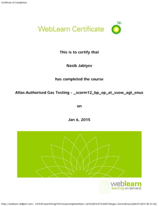Certificate of Completion
https://weblearn.skillport.com/...Fat%5Fssow%5Fagt%5Fenus&completionDate=Jan%206%2C%202015&type=GeneralCourse[06/01/2015 00:33:46]
This is to certify that
Nasib Jabiyev
has completed the course
Atlas:Authorised Gas Testing - _scorm12_bp_ep_at_ssow_agt_enus
on
Jan 6, 2015
 