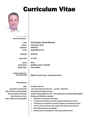 Personal information
Name Hany Shaaban Ahmed Elkhamisy
Address Saudi Arabia -Riyadh
Telephones 0544951635
E-mails Bodyb79@yahoo.com
Nationality EGYPTIAN
Date of birth 10-1-1982
Gender MALE
Marital Status MARRIED & HAVE 3 CHILDREN
Military Status FINAL EXEMPT
Desired employment /
Occupational field Sales (Food Direct Sales - Beverage Direct Sales )
Work experience
Dates 04-05-2013 until now
Occupation or position held Team Lader Supervisor direct Van - pre-sales – Riyadh City
Main activities and responsibilities Development the territory and team.
Name and address of employer Arabian Trading Supplies Co (ATS ). www.naghi-group.com/arabian-trading-supplies
Type of business or sector Marketing and Distribution Operation
Main activities and responsibilities • Planning to achievement the target.
• Innovate new method to solve the problem that faced our team.
• Following our Competitor to know Strengths and weaknesses points.
• Visit our major customers and evaluate the performance by team.
• Make daily reports to my Manager
• Help My team to development and make growth the rate.
 