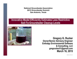 Gregory G. Rucker
Owner/Senior Advisory Engineer
Enthalpy Environmental Software
& Consulting, LLC
gregrucker51@gmail.com
March 16, 2015
Innovative Model Efficiently Estimates Less Restrictive
Soil-To-Groundwater Cleanup Levels
EESC-2015-01
National Groundwater Association
2015 Groundwater Summit
San Antonio, Texas
 