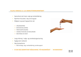 Hvorfor B2BSALG.no som REKRUTTERINGSPARTNER?


     Spesialisert på nisjen salg og markedsføring
     Nærhet til kunden, høy servicegrad
     Rådgiver og sparringspartner på:


        ORGANISERING
        BEHOVSEVALUERING
        PROFILKARTLEGGING
        VIDEREUTVIKLING AV RESSURSENE
        MESTRING AV VEKST


     Lang erfaring i salgs- og markedsorganisering
     Faglig stort nettverk
     Høy kompetanse
        B2B strategi, salg, markedsføring, kundesupport


     VI GIR DEG KOMPETENT RÅDGIVNING PÅ FAGOMRÅDET - EN MERVERDI!
 
