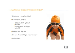 SALGSTRENING : ”SALGSKOMPETANSE SKAPER VESKT”



 • Salgstrening – en nødvendighet!

 • Må settes i en kontekst:

       •ORGANISASJON og TEAM
       •ADFERD
       •PROSESSER og METODER
       •VERKTØY

 •Bør ha en plan og et mål

 • Om det er ”realistisk” gjør en stor forskjell

 •Leder er med!
 