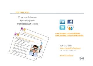 TEST DERE SELV!

 15 karakteristika som
   kjennertegner et
 markedsdrevet selskap



                         www.facebook.com.com/B2BSalg
                         www.facebook.com.com/Rekruttering




                              KONTAKT OSS:
                              mona.hauge@b2bsalg.no
                              Tlf. +47 92 88 45 56

                              www.b2bsalg.no
 