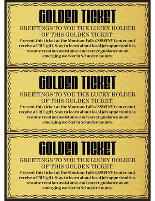 GOLDEN TICKETGREETINGS TO YOU THE LUCKY HOLDER
OF THIS GOLDEN TICKET!
Present this ticket at the Montour Falls CSSWFNY Center and
receive a FREE gift. Stay to learn about local job opportunities,
resume creation assistance and career guidance as an
emerging worker in Schuyler County.
GOLDEN TICKETGREETINGS TO YOU THE LUCKY HOLDER
OF THIS GOLDEN TICKET!
Present this ticket at the Montour Falls CSSWFNY Center and
receive a FREE gift. Stay to learn about local job opportunities,
resume creation assistance and career guidance as an
emerging worker in Schuyler County.
GOLDEN TICKETGREETINGS TO YOU THE LUCKY HOLDER
OF THIS GOLDEN TICKET!
Present this ticket at the Montour Falls CSSWFNY Center and
receive a FREE gift. Stay to learn about local job opportunities,
resume creation assistance and career guidance as an
emerging worker in Schuyler County.
 