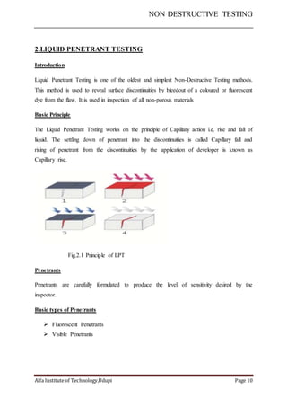 NON DESTRUCTIVE TESTING
Alfa Institute of Technology,Udupi Page 10
2.LIQUID PENETRANT TESTING
Introduction
Liquid Penetrant Testing is one of the oldest and simplest Non-Destructive Testing methods.
This method is used to reveal surface discontinuities by bleedout of a coloured or fluorescent
dye from the flaw. It is used in inspection of all non-porous materials
Basic Principle
The Liquid Penetrant Testing works on the principle of Capillary action i.e. rise and fall of
liquid. The settling down of penetrant into the discontinuities is called Capillary fall and
rising of penetrant from the discontinuities by the application of developer is known as
Capillary rise.
Fig.2.1 Principle of LPT
Penetrants
Penetrants are carefully formulated to produce the level of sensitivity desired by the
inspector.
Basic types of Penetrants
 Fluorescent Penetrants
 Visible Penetrants
 