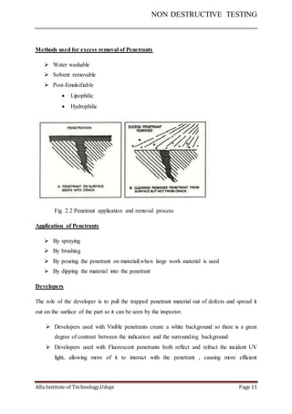 NON DESTRUCTIVE TESTING
Alfa Institute of Technology,Udupi Page 11
Methods used for excess removal of Penetrants
 Water washable
 Solvent removable
 Post-Emulsifiable
 Lipophilic
 Hydrophilic
Fig. 2.2 Penetrant application and removal process
Application of Penetrants
 By spraying
 By brushing
 By pouring the penetrant on material(when large work material is used
 By dipping the material into the penetrant
Developers
The role of the developer is to pull the trapped penetrant material out of defects and spread it
out on the surface of the part so it can be seen by the inspector.
 Developers used with Visible penetrants create a white background so there is a great
degree of contrast between the indication and the surrounding background
 Developers used with Fluorescent penetrants both reflect and refract the incident UV
light, allowing more of it to interact with the penetrant , causing more efficient
 