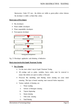 NON DESTRUCTIVE TESTING
Alfa Institute of Technology,Udupi Page 12
fluorescence. Under UV rays , the defects are visible as green-yellow colour whereas
the developer is visible as black-blue colour.
Basic types of Developers
 Dry developers
 Water soluble developers
 Water suspendable developers
 Non-aqueous developer
Fig. 2.3 Developer application and obtaining of indication
Basic steps involved in Liquid Penetrant Testing
1. Pre- Cleaning
 It is the most critical step in Liquid Penetrant Testing
 All coatings such as paints, varnishes, heavy oxides must be removed to
ensure that defects are open to surface of the part
 Processes like machining, sand blasting, steam cleaning can cause metal
smearing. This layer of metal smearing must removed before inspection.
 Various methods of cleaning are:
i. Water washing
ii. Solvent or Detergent cleaning
iii. Vapour degreasing
iv. Steam cleaning
v. Ultra-sonic cleaning
vi. Sand blasting
 