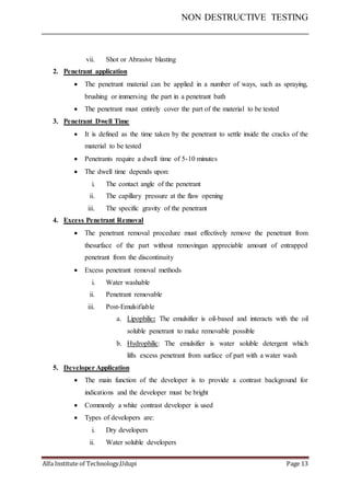 NON DESTRUCTIVE TESTING
Alfa Institute of Technology,Udupi Page 13
vii. Shot or Abrasive blasting
2. Penetrant application
 The penetrant material can be applied in a number of ways, such as spraying,
brushing or immersing the part in a penetrant bath
 The penetrant must entirely cover the part of the material to be tested
3. Penetrant Dwell Time
 It is defined as the time taken by the penetrant to settle inside the cracks of the
material to be tested
 Penetrants require a dwell time of 5-10 minutes
 The dwell time depends upon:
i. The contact angle of the penetrant
ii. The capillary pressure at the flaw opening
iii. The specific gravity of the penetrant
4. Excess Penetrant Removal
 The penetrant removal procedure must effectively remove the penetrant from
thesurface of the part without removingan appreciable amount of entrapped
penetrant from the discontinuity
 Excess penetrant removal methods
i. Water washable
ii. Penetrant removable
iii. Post-Emulsifiable
a. Lipophilic: The emulsifier is oil-based and interacts with the oil
soluble penetrant to make removable possible
b. Hydrophilic: The emulsifier is water soluble detergent which
lifts excess penetrant from surface of part with a water wash
5. Developer Application
 The main function of the developer is to provide a contrast background for
indications and the developer must be bright
 Commonly a white contrast developer is used
 Types of developers are:
i. Dry developers
ii. Water soluble developers
 