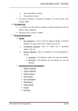 NON DESTRUCTIVE TESTING
Alfa Institute of Technology,Udupi Page 14
iii. Water suspendable developers
iv. Non-aqueous developers
 Non-aqueous developers are generally recognized as the most sensitive when
properly applied
6. Developing Time
 It is defined as the time taken by developer to pull the penetrant out from the
defect to make an indication
 Developing time is around 2-5 minutes
7. Result and Interpretation
 Results:
i. False Indications: It can be caused by improper cleaning. It should be
eliminated by using proper lint-free clothes and air covers
ii. Non-Relevant Indications: These are caused due to geometrical
changes in the part
iii. Relevant Indications: These are produced by actual discontinuities in
the part
a. Acceptable: If the indications matches the codes and standards
b. Reject-able: If the indications does not matches the codes and
standards
 Interpretations(Weld Discontinuities):
1. Tungsten Inclusions:
2. Offset or Mismatch
3. Internal Undercut
4. Lack of Fusion
5. Lack of Penetration
6. Slag Inclusions
7. Cluster Porosity
8. Porosity
9. Suck Back
 