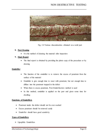 NON DESTRUCTIVE TESTING
Alfa Institute of Technology,Udupi Page 15
Fig. 2.4 Various discontinuities obtained on a weld part
8. Post Cleaning
 It is the method of cleaning the material after inspection
9. Final Report
 The final report is obtained by providing the photo copy of the procedure or by
drawing
Emulsifier
 The function of the emulsifier is to remove the excess of penetrant from the
surface of the material
 Emulsifier is give enough time to react with penetrant, but not enough time to
diffuse into the penetrant trapped in the defect
 When there is excess penetrant, Post-Emulsification method is used
 In this method, emulsifier is applied on the part and given some time for
dwelling
Functions of Emulsifiers
 Penetrant inside the defect should not be over-washed
 Excess penetrant should be removed easily
 Emulsifier should have good sensitivity
Types of Emulsifiers
 Lipophilic Emulsifiers
 