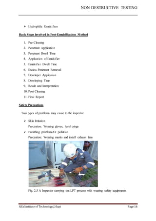 NON DESTRUCTIVE TESTING
Alfa Institute of Technology,Udupi Page 16
 Hydrophilic Emulsifiers
Basic Steps involved in Post-Emulsification Method
1. Pre-Cleaning
2. Penetrant Application
3. Penetrant Dwell Time
4. Application of Emulsifier
5. Emulsifier Dwell Time
6. Excess Penetrant Removal
7. Developer Application
8. Developing Time
9. Result and Interpretation
10. Post Cleaning
11. Final Report
Safety Precautions
Two types of problems may cause to the inspector
 Skin Irritation
Precaution: Wearing gloves, hand crings
 Breathing problem/Air pollution
Precaution: Wearing masks and install exhaust fans
Fig. 2.5 A Inspector carrying out LPT process with wearing safety equipments
 