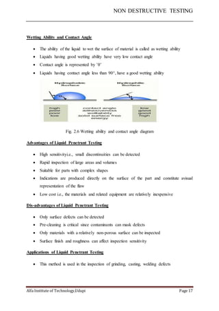 NON DESTRUCTIVE TESTING
Alfa Institute of Technology,Udupi Page 17
Wetting Ability and Contact Angle
 The ability of the liquid to wet the surface of material is called as wetting ability
 Liquids having good wetting ability have very low contact angle
 Contact angle is represented by ’’
 Liquids having contact angle less than 90, have a good wetting ability
Fig. 2.6 Wetting ability and contact angle diagram
Advantages of Liquid Penetrant Testing
 High sensitivityi.e., small discontinuities can be detected
 Rapid inspection of large areas and volumes
 Suitable for parts with complex shapes
 Indications are produced directly on the surface of the part and constitute avisual
representation of the flaw
 Low cost i.e., the materials and related equipment are relatively inexpensive
Dis-advantages of Liquid Penetrant Testing
 Only surface defects can be detected
 Pre-cleaning is critical since contaminants can mask defects
 Only materials with a relatively non-porous surface can be inspected
 Surface finish and roughness can affect inspection sensitivity
Applications of Liquid Penetrant Testing
 This method is used in the inspection of grinding, casting, welding defects
 