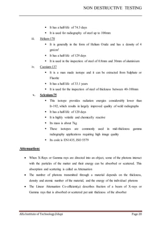 NON DESTRUCTIVE TESTING
Alfa Institute of Technology,Udupi Page 20
 It has a half-life of 74.3 days
 It is used for radiography of steel up to 100mm
iii. Helium-170
 It is generally in the form of Helium Oxide and has a density of 4
gm/cm3
 It has a half-life of 129 days
 It is used in the inspection of steel of 0.8mm and 30mm of aluminium
iv. Caesium-137
 It is a man made isotope and it can be extracted from Sulphate or
Fluorite
 It has a half-life of 33.1 years
 It is used for the inspection of steel of thickness between 40-100mm
v. Selenium-75
 This isotope provides radiation energies considerably lower than
Ir-192, which results in largely improved quality of weld radiographs
 It has a half-life of 120 days
 It is highly volatile and chemically reactive
 Its mass is about 7kg
 These isotopes are commonly used in mid-thickness gamma
radiography applications requiring high image quality
 Its code is EN1435, ISO 5579
Attenuation:
 When X-Rays or Gamma rays are directed into an object, some of the photons interact
with the particles of the matter and their energy can be absorbed or scattered. This
absorption and scattering is called as Attenuation
 The number of photons transmitted through a material depends on the thickness,
density and atomic number of the material, and the energy of the individual photons
 The Linear Attenuation Co-efficient() describes fraction of a beam of X-rays or
Gamma rays that is absorbed or scattered per unit thickness of the absorber
 