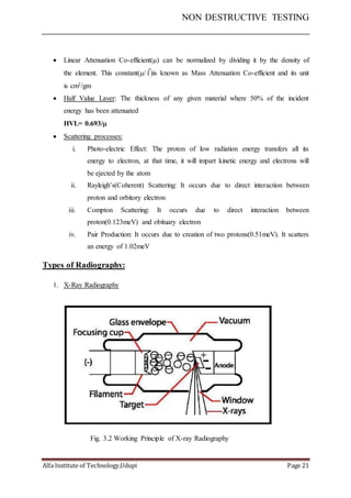 NON DESTRUCTIVE TESTING
Alfa Institute of Technology,Udupi Page 21
 Linear Attenuation Co-efficient() can be normalized by dividing it by the density of
the element. This constant(/)is known as Mass Attenuation Co-efficient and its unit
is cm2/gm
 Half Value Layer: The thickness of any given material where 50% of the incident
energy has been attenuated
HVL= 0.693/
 Scattering processes:
i. Photo-electric Effect: The proton of low radiation energy transfers all its
energy to electron, at that time, it will impart kinetic energy and electrons will
be ejected by the atom
ii. Rayleigh’s(Coherent) Scattering: It occurs due to direct interaction between
proton and orbitory electron
iii. Compton Scattering: It occurs due to direct interaction between
proton(0.123meV) and obituary electron
iv. Pair Production: It occurs due to creation of two protons(0.51meV). It scatters
an energy of 1.02meV
Types of Radiography:
1. X-Ray Radiography
Fig. 3.2 Working Principle of X-ray Radiography
 