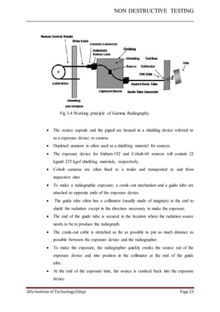 NON DESTRUCTIVE TESTING
Alfa Institute of Technology,Udupi Page 23
Fig 3.4 Working principle of Gamma Radiography
 The source capsule and the pigtail are housed in a shielding device referred to
as a exposure device or camera.
 Depleted uranium is often used as a shielding material for sources.
 The exposure device for Iridium-192 and Cobalt-60 sources will contain 22
kgand 225 kgof shielding materials, respectively.
 Cobalt cameras are often fixed to a trailer and transported to and from
inspection sites
 To make a radiographic exposure, a crank-out mechanism and a guide tube are
attached to opposite ends of the exposure device.
 The guide tube often has a collimator (usually made of tungsten) at the end to
shield the radiation except in the direction necessary to make the exposure.
 The end of the guide tube is secured in the location where the radiation source
needs to be to produce the radiograph.
 The crank-out cable is stretched as far as possible to put as much distance as
possible between the exposure device and the radiographer.
 To make the exposure, the radiographer quickly cranks the source out of the
exposure device and into position in the collimator at the end of the guide
tube.
 At the end of the exposure time, the source is cranked back into the exposure
device.
 