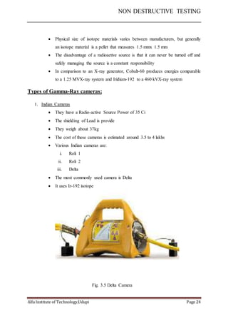 NON DESTRUCTIVE TESTING
Alfa Institute of Technology,Udupi Page 24
 Physical size of isotope materials varies between manufacturers, but generally
an isotope material is a pellet that measures 1.5 mmx 1.5 mm
 The disadvantage of a radioactive source is that it can never be turned off and
safely managing the source is a constant responsibility
 In comparison to an X-ray generator, Cobalt-60 produces energies comparable
to a 1.25 MVX-ray system and Iridium-192 to a 460 kVX-ray system
Types of Gamma-Ray cameras:
1. Indian Cameras
 They have a Radio-active Source Power of 35 Ci
 The shielding of Lead is provide
 They weigh about 37kg
 The cost of these cameras is estimated around 3.5 to 4 lakhs
 Various Indian cameras are:
i. Roli 1
ii. Roli 2
iii. Delta
 The most commonly used camera is Delta
 It uses Ir-192 isotope
Fig. 3.5 Delta Camera
 