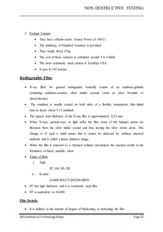 NON DESTRUCTIVE TESTING
Alfa Institute of Technology,Udupi Page 25
2. Foreign Camera
 They have a Radio-active Source Power of 100 Ci
 The shielding of Depleted Uranium is provided
 They weigh about 25kg
 The cost of these cameras is estimated around 5 to 6 lakhs
 The most commonly used camera is TechOps USA
 It uses Ir-192 isotope
Radiographic Film:
 X-ray films for general radiography basically consist of an emulsion-gelatine
containing radiation-sensitive silver halide crystals (such as silver bromide or
silverchloride).
 The emulsion is usually coated on both sides of a flexible, transparent, blue-tinted
base in layers about 0.12 mmthick
 The typical total thickness of the X-ray film is approximately 0.23 mm.
 When X-rays, gamma-rays, or light strike the film, some of the halogen atoms are
liberated from the silver halide crystal and thus leaving the silver atoms alone. This
change is of such a small nature that it cannot be detected by ordinary physical
methods and is called a latent (hidden) image.
 When the film is exposed to a chemical solution (developer) the reaction results in the
formation of black, metallic silver
 Types of films
i. Agfa:
 D7, D4, D5, D2
ii. Kodak:
 AA400,MX125,MX200,DR50
 D7 has high thickness and it is commonly used film
 D7 is equivalent to AA400
Film Density
 It is defined as the amount of degree of blackening or darkening the film
 