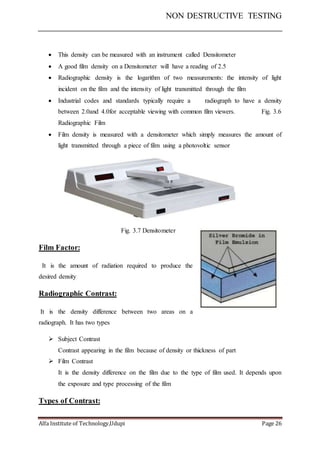 NON DESTRUCTIVE TESTING
Alfa Institute of Technology,Udupi Page 26
 This density can be measured with an instrument called Densitometer
 A good film density on a Densitometer will have a reading of 2.5
 Radiographic density is the logarithm of two measurements: the intensity of light
incident on the film and the intensity of light transmitted through the film
 Industrial codes and standards typically require a radiograph to have a density
between 2.0and 4.0for acceptable viewing with common film viewers. Fig. 3.6
Radiographic Film
 Film density is measured with a densitometer which simply measures the amount of
light transmitted through a piece of film using a photovoltic sensor
Fig. 3.7 Densitometer
Film Factor:
It is the amount of radiation required to produce the
desired density
Radiographic Contrast:
It is the density difference between two areas on a
radiograph. It has two types
 Subject Contrast
Contrast appearing in the film because of density or thickness of part
 Film Contrast
It is the density difference on the film due to the type of film used. It depends upon
the exposure and type processing of the film
Types of Contrast:
 