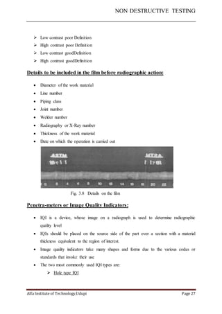 NON DESTRUCTIVE TESTING
Alfa Institute of Technology,Udupi Page 27
 Low contrast poor Definition
 High contrast poor Definition
 Low contrast goodDefinition
 High contrast goodDefinition
Details to be included in the film before radiographic action:
 Diameter of the work material
 Line number
 Piping class
 Joint number
 Welder number
 Radiography or X-Ray number
 Thickness of the work material
 Date on which the operation is carried out
Fig. 3.8 Details on the film
Penetra-meters or Image Quality Indicators:
 IQI is a device, whose image on a radiograph is used to determine radiographic
quality level
 IQIs should be placed on the source side of the part over a section with a material
thickness equivalent to the region of interest.
 Image quality indicators take many shapes and forms due to the various codes or
standards that invoke their use
 The two most commonly used IQI types are:
 Hole type IQI
 