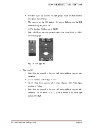 NON DESTRUCTIVE TESTING
Alfa Institute of Technology,Udupi Page 28
 Hole-type IQIs are classified in eight groups based on their radiation
absorption characteristics.
 The numbers on the IQI indicate the sample thickness that the IQI
would typically be placed on.
 ASTM Standard Of Hole type is E1025
 Holes of different sizes are present where these holes should be visible
on the radiograph.
Fig. 3.9 Hole type IQI
 Wire type IQI
 Wire IQIs are grouped in four sets each having different range of wire
diameters
 ASTM Standard of Wire type is E747
 ASTM Wire types consists of 6 wires whereas, DIN Wire types
consists 0f 7 wires
 Wire IQIs are grouped in four sets each having different range of wire
diameters. The set letter (A, B, C or D) is shown in the lower right
corner of the IQI
 