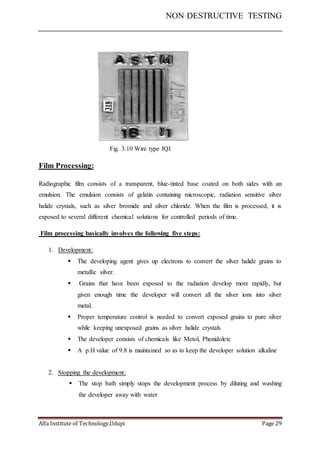 NON DESTRUCTIVE TESTING
Alfa Institute of Technology,Udupi Page 29
Fig. 3.10 Wire type IQI
Film Processing:
Radiographic film consists of a transparent, blue-tinted base coated on both sides with an
emulsion. The emulsion consists of gelatin containing microscopic, radiation sensitive silver
halide crystals, such as silver bromide and silver chloride. When the film is processed, it is
exposed to several different chemical solutions for controlled periods of time.
Film processing basically involves the following five steps:
1. Development:
 The developing agent gives up electrons to convert the silver halide grains to
metallic silver.
 Grains that have been exposed to the radiation develop more rapidly, but
given enough time the developer will convert all the silver ions into silver
metal.
 Proper temperature control is needed to convert exposed grains to pure silver
while keeping unexposed grains as silver halide crystals
 The developer consists of chemicals like Metol, Phenidoletc
 A p.H value of 9.8 is maintained so as to keep the developer solution alkaline
2. Stopping the development:
 The stop bath simply stops the development process by diluting and washing
the developer away with water
 