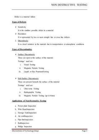 NON DESTRUCTIVE TESTING
Alfa Institute of Technology,Udupi Page 3
Defect is a material failure
Types of Defects:
 Sensitivity
It is the smallest possible defect in a material
 Resolution
It is represented by two or more straight line or cross line defects
2. Discontinuity
It is a local variation in the material due to transportation or atmospheric conditions
Types of Discontinuities
 Surface Discontinuity
These are open to the surface of the material
Testings’ used are:
i. Visual Testing
ii. Magnetic Particle Testing
iii. Liquid or Dye PenetrantTesting
 Sub-Surface Discontinuity
These are present beneath the surface of the material
Testings’ used are:
i. Ultra-sonic Testing
ii. Radiographic Testing
iii. Magnetic Particle Testing (up to 6mm)
Applications of Non-Destructive Testing
a. Power plant Inspection
b. Wire RopeInspection
c. Storage TankInspection
d. Air craftInspection
e. Pipe-lineInspection
f. RailInspection
g. Bridge Inspection
 