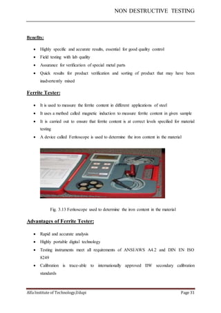 NON DESTRUCTIVE TESTING
Alfa Institute of Technology,Udupi Page 31
Benefits:
 Highly specific and accurate results, essential for good quality control
 Field testing with lab quality
 Assurance for verification of special metal parts
 Quick results for product verification and sorting of product that may have been
inadvertently mixed
Ferrite Tester:
 It is used to measure the ferrite content in different applications of steel
 It uses a method called magnetic induction to measure ferrite content in given sample
 It is carried out to ensure that ferrite content is at correct levels specified for material
testing
 A device called Feritoscope is used to determine the iron content in the material
Fig. 3.13 Feritoscope used to determine the iron content in the material
Advantages of Ferrite Tester:
 Rapid and accurate analysis
 Highly portable digital technology
 Testing instruments meet all requirements of ANSI/AWS A4.2 and DIN EN ISO
8249
 Calibration is trace-able to internationally approved IIW secondary calibration
standards
 