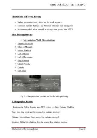 NON DESTRUCTIVE TESTING
Alfa Institute of Technology,Udupi Page 32
Limitations of Ferrite Tester:
 Surface preparation is very important for result accuracy
 Minimum material thickness and Minimum specimen size are required
 Not recommended where material is at temperature greater than 125F
Film Interpretations:
 Interpretations(Weld Discontinuities):
1. Tungsten Inclusions
2. Offset or Mismatch
3. Internal Undercut
4. Lack of Fusion
5. Lack of Penetration
6. Slag Inclusions
7. Cluster Porosity
8. Porosity
9. Suck Back
Fig. 3.14 Interpretations obtained on the film after processing
Radiographic Safety:
Radiographic Safety depends upon TIDS system i.e., Time Distance Shielding
Time: Less time spent near the source, less radiation received
Distance: More distance from source, less radiation received
Shielding: Behind the shielding from the source, less radiation received
 