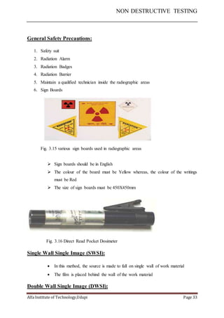 NON DESTRUCTIVE TESTING
Alfa Institute of Technology,Udupi Page 33
General Safety Precautions:
1. Safety suit
2. Radiation Alarm
3. Radiation Badges
4. Radiation Barrier
5. Maintain a qualified technician inside the radiographic areas
6. Sign Boards
Fig. 3.15 various sign boards used in radiographic areas
 Sign boards should be in English
 The colour of the board must be Yellow whereas, the colour of the writings
must be Red
 The size of sign boards must be 450X450mm
Fig. 3.16 Direct Read Pocket Dosimeter
Single Wall Single Image (SWSI):
 In this method, the source is made to fall on single wall of work material
 The film is placed behind the wall of the work material
Double Wall Single Image (DWSI):
 
