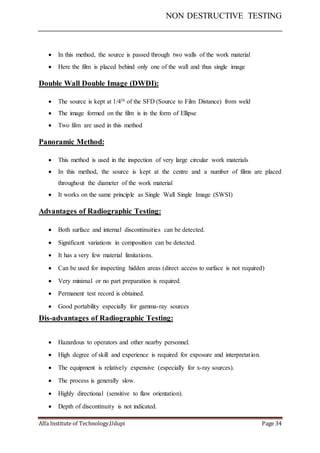 NON DESTRUCTIVE TESTING
Alfa Institute of Technology,Udupi Page 34
 In this method, the source is passed through two walls of the work material
 Here the film is placed behind only one of the wall and thus single image
Double Wall Double Image (DWDI):
 The source is kept at 1/4th of the SFD (Source to Film Distance) from weld
 The image formed on the film is in the form of Ellipse
 Two film are used in this method
Panoramic Method:
 This method is used in the inspection of very large circular work materials
 In this method, the source is kept at the centre and a number of films are placed
throughout the diameter of the work material
 It works on the same principle as Single Wall Single Image (SWSI)
Advantages of Radiographic Testing:
 Both surface and internal discontinuities can be detected.
 Significant variations in composition can be detected.
 It has a very few material limitations.
 Can be used for inspecting hidden areas (direct access to surface is not required)
 Very minimal or no part preparation is required.
 Permanent test record is obtained.
 Good portability especially for gamma-ray sources
Dis-advantages of Radiographic Testing:
 Hazardous to operators and other nearby personnel.
 High degree of skill and experience is required for exposure and interpretation.
 The equipment is relatively expensive (especially for x-ray sources).
 The process is generally slow.
 Highly directional (sensitive to flaw orientation).
 Depth of discontinuity is not indicated.
 