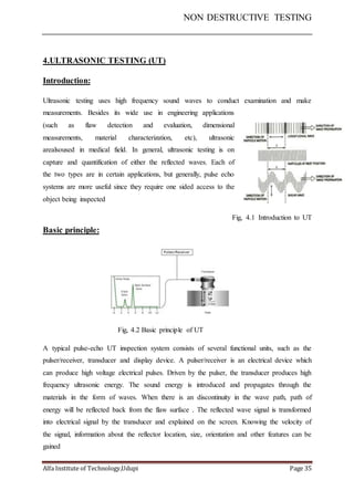 NON DESTRUCTIVE TESTING
Alfa Institute of Technology,Udupi Page 35
4.ULTRASONIC TESTING (UT)
Introduction:
Ultrasonic testing uses high frequency sound waves to conduct examination and make
measurements. Besides its wide use in engineering applications
(such as flaw detection and evaluation, dimensional
measurements, material characterization, etc), ultrasonic
arealsoused in medical field. In general, ultrasonic testing is on
capture and quantification of either the reflected waves. Each of
the two types are in certain applications, but generally, pulse echo
systems are more useful since they require one sided access to the
object being inspected
Fig, 4.1 Introduction to UT
Basic principle:
Fig, 4.2 Basic principle of UT
A typical pulse-echo UT inspection system consists of several functional units, such as the
pulser/receiver, transducer and display device. A pulser/receiver is an electrical device which
can produce high voltage electrical pulses. Driven by the pulser, the transducer produces high
frequency ultrasonic energy. The sound energy is introduced and propagates through the
materials in the form of waves. When there is an discontinuity in the wave path, path of
energy will be reflected back from the flaw surface . The reflected wave signal is transformed
into electrical signal by the transducer and explained on the screen. Knowing the velocity of
the signal, information about the reflector location, size, orientation and other features can be
gained
 